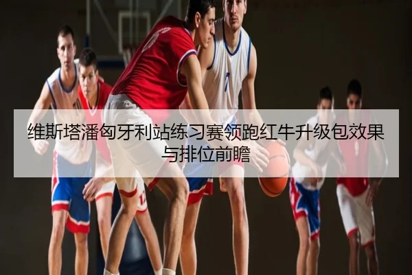 维斯塔潘匈牙利站练习赛领跑红牛升级包效果与排位前瞻