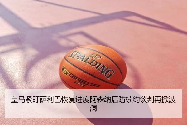 皇马紧盯萨利巴恢复进度阿森纳后防续约谈判再掀波澜