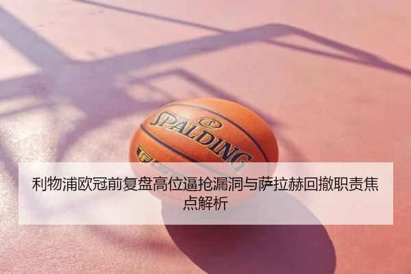 利物浦欧冠前复盘高位逼抢漏洞与萨拉赫回撤职责焦点解析
