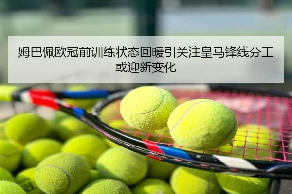 姆巴佩欧冠前训练状态回暖引关注皇马锋线分工或迎新变化