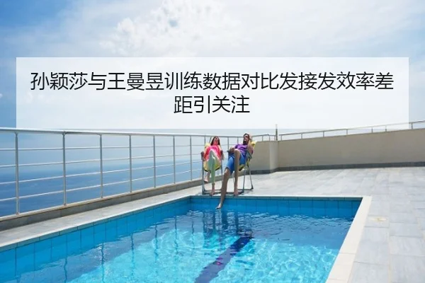孙颖莎与王曼昱训练数据对比发接发效率差距引关注