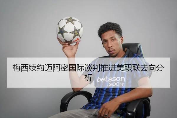 梅西续约迈阿密国际谈判推进美职联去向分析